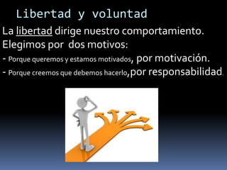 Libertad y voluntad
La libertad dirige nuestro comportamiento.
Elegimos por dos motivos:
- Porque queremos y estamos motivados, por motivación.
- Porque creemos que debemos hacerlo,por responsabilidad.

 