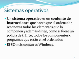 Sistemas operativos 
Un sistema operativo es un conjunto de 
instrucciones que hacen que el ordenador 
reconozca todos los elementos que lo 
componen y además dirige, como si fuese un 
policía de tráfico, todos los componentes y 
programas que están en el ordenador. 
 El SO más común es Windows. 
17 
 