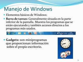 Manejo de Windows 
 Elementos básicos de Windows: 
 Barra de tareas: Generalmente situada en la parte 
inferior de la pantalla. Muestra los programas que se 
están ejecutando y también accesos directos a los 
programas más usados. 
 Gadgets: son miniprogramas 
que proporcionan información 
sobre el propio escritorio. 
24 
 