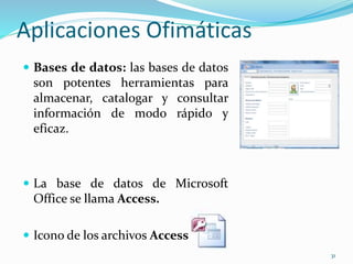 Aplicaciones Ofimáticas 
 Bases de datos: las bases de datos 
son potentes herramientas para 
almacenar, catalogar y consultar 
información de modo rápido y 
eficaz. 
 La base de datos de Microsoft 
Office se llama Access. 
 Icono de los archivos Access 
31 
 
