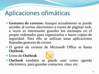 Aplicaciones ofimáticas 
 Gestores de correos: Aunque actualmente se puede 
acceder al correo electrónico a través de páginas web, 
a veces es interesante guardar los mensajes en el 
propio ordenador para organizarlos o hacer copias de 
seguridad. Para ello se utilizan unas aplicaciones 
llamadas gestores de correo. 
 El gestor de correos de Microsoft Office se llama 
Outlook. 
 Icono de Outlook 
 Outlook también se puede usar como agenda 
electrónica, para guardar contactos, citas, etc. 
33 
