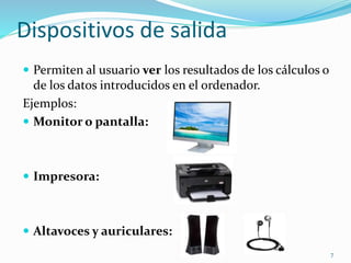 Dispositivos de salida 
 Permiten al usuario ver los resultados de los cálculos o 
de los datos introducidos en el ordenador. 
Ejemplos: 
 Monitor o pantalla: 
 Impresora: 
 Altavoces y auriculares: 
7 
 