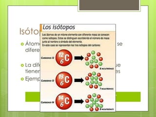 Isótopos
 Átomos de un mismo elemento que se
 diferencian por su masa

 La diferencia de masa se debe a que
  tienen distinta cantidad de neutrones
 Ejemplos
 