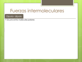 Fuerzas intermoleculares
 Dipolo- dipolo
• Ocurre entre moléculas polares



      Dipolo
    inducido
• Ocurre entre una molécula polar y un ion




Van der Waals
• Ocurre en moléculas no polares


   Puentes de
   hidrógeno
                    Ocurre entre hidrógeno y un átomo electronegativo
 
