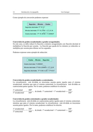 14

Introducción a la topografía

Luis Jauregui

Como ejemplo de conversión podemos expresar:

Segundos → Minutos → Grados
Segundos decimales 17º 15’ 21”
Minutos decimales 17º 15’,21/60’ = 17º 15’,35
Grados decimales 17º 15’,35’/60 = 17,255833º

Conversión de grados sexadecimales a grados sexagesimales.
En este caso, se debe reducir la fracción a minutos sexagesimales con fracción decimal al
multiplicar la fracción por sesenta. La fracción que queda de los minutos ya reducidos se
multiplica por sesenta para obtener así los segundos.

Podemos expresar como ejemplo de reducción:

Grados → Minutos → Segundos
Grados decimales 17,255833º
Minutos decimales 17º 60×0,255833 = 17º 15,35
Segundos decimales 17º 15 60 ×0,35 = 17º15’21”

Conversión de grados sexadecimales a centesimales.
La circunferencia está dividida en trescientas sesenta partes iguales para el sistema
sexadesimal, mientras que para el sistema centesimal, la circunferencia está dividida en
cuatrocientas partes iguales. Por lo tanto, podemos establecer la relación:

1º centesimal
400º
400º
⎯⎯⎯⎯⎯⎯⎯ = ⎯⎯⎯, de donde 1º centesimal = 1º sexadecimal × ⎯⎯⎯
1º sexadecimal
360º
360º
Conversión de grados centesimales a grados sexadecimales
La circunferencia está dividida en cuatrocientas partes iguales para el sistema centesimal,
mientras que para el sistema sexadecimal, la circunferencia está dividida en trescientas
sesenta partes iguales. Por lo tanto, podemos establecer la relación:

1º sexadecimal
360º
360º
⎯⎯⎯⎯⎯⎯⎯ = ⎯⎯⎯, de donde 1º sexadecimal = 1º centesimal × ⎯⎯⎯
1º centecimal
400º
400º

 