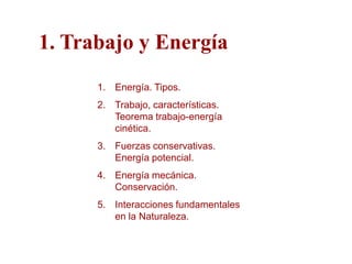 1. Trabajo y Energía
      1. Energía. Tipos.
      2. Trabajo, características.
         Teorema trabajo-energía
         cinética.
      3. Fuerzas conservativas.
         Energía potencial.
      4. Energía mecánica.
         Conservación.
      5. Interacciones fundamentales
         en la Naturaleza.
 