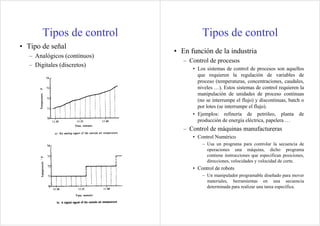 Tipos de control                 Tipos de control
• Tipo de señal
                              • En función de la industria
   – Analógicos (continuos)
                                 – Control de procesos
   – Digitales (discretos)
                                    • Los sistemas de control de procesos son aquellos
                                      que requieren la regulación de variables de
                                      proceso (temperaturas, concentraciones, caudales,
                                      niveles …). Estos sistemas de control requieren la
                                      manipulación de unidades de proceso continuas
                                      (no se interrumpe el flujo) y discontinuas, batch o
                                      por lotes (se interrumpe el flujo).
                                    • Ejemplos: refinería de petróleo, planta de
                                      producción de energía eléctrica, papelera …
                                 – Control de máquinas manufactureras
                                    • Control Numérico
                                        – Usa un programa para controlar la secuencia de
                                          operaciones una máquina, dicho programa
                                          contiene instrucciones que especifican posiciones,
                                          direcciones, velocidades y velocidad de corte.
                                    • Control de robots
                                        – Un manipulador programable diseñado para mover
                                          materiales, herramientas en una secuencia
                                          determinada para realizar una tarea específica.
 
