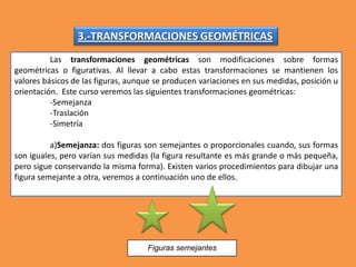 3.-TRANSFORMACIONES GEOMÉTRICAS
Las transformaciones geométricas son modificaciones sobre formas
geométricas o figurativas. Al llevar a cabo estas transformaciones se mantienen los
valores básicos de las figuras, aunque se producen variaciones en sus medidas, posición u
orientación. Este curso veremos las siguientes transformaciones geométricas:
-Semejanza
-Traslación
-Simetría
a)Semejanza: dos figuras son semejantes o proporcionales cuando, sus formas
son iguales, pero varían sus medidas (la figura resultante es más grande o más pequeña,
pero sigue conservando la misma forma). Existen varios procedimientos para dibujar una
figura semejante a otra, veremos a continuación uno de ellos.
Figuras semejantes
 