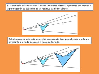 3.-Medimos la distancia desde P a cada uno de los vértices, y pasamos esa medida a
la prolongación da cada una de las rectas, a partir del vértice.
4.-Solo nos resta unir cada uno de los puntos obtenidos para obtener una figura
semejante a la dada, pero con el doble de tamaño.
 