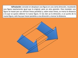 b)Traslación: consiste en desplazar una figura en una cierta dirección, resultando
una figura exactamente igual que la original, pero en otra posición. Para trasladar una
figura se trazan por sus vértices líneas paralelas y, sobre estas líneas, se marca la distancia
a la que se quiera obtener la nueva figura. Si nos dan ya la dirección, o un punto de la
nueva figura, solo hay que trazar paralelas a esa dirección y marcar la distancia.
 