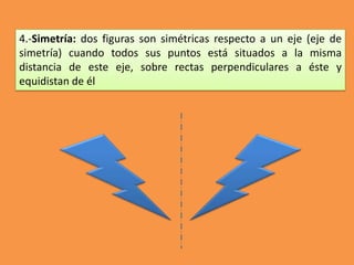 4.-Simetría: dos figuras son simétricas respecto a un eje (eje de
simetría) cuando todos sus puntos está situados a la misma
distancia de este eje, sobre rectas perpendiculares a éste y
equidistan de él
 