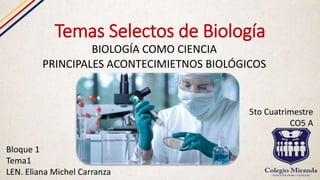 Temas Selectos de Biología
BIOLOGÍA COMO CIENCIA
PRINCIPALES ACONTECIMIETNOS BIOLÓGICOS
Bloque 1
Tema1
LEN. Eliana Michel Carranza
5to Cuatrimestre
CO5 A
 