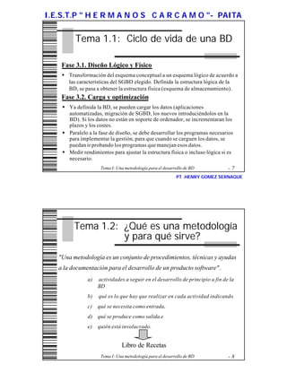 I.E.S.T.P " H E R M A N O S C A R C A M O "- PAITA


          Tema 1.1: Ciclo de vida de una BD

    Fase 3.1. Diseño Lógico y Físico
    w Transformación del esquema conceptual a un esquema lógico de acuerdo a
      las características del SGBD elegido. Definida la estructura lógica de la
      BD, se pasa a obtener la estructura física (esquema de almacenamiento).
    Fase 3.2. Carga y optimización
    w Ya definida la BD, se pueden cargar los datos (aplicaciones
      automatizadas, migración de SGBD, los nuevos introduciéndolos en la
      BD). Si los datos no están en soporte de ordenador, se incrementaran los
      plazos y los costes.
    w Paralelo a la fase de diseño, se debe desarrollar los programas necesarios
      para implementar la gestión, para que cuando se carguen los datos, se
      puedan ir probando los programas que manejan esos datos.
    w Medir rendimientos para ajustar la estructura física o incluso lógica si es
      necesario.
                     Tema I: Una metodología para el desarrollo de BD          -7
                                                           PT .HENRY GOMEZ SERNAQUE




         Tema 1.2: ¿Qué es una metodología
                   y para qué sirve?
   "Una metodología es un conjunto de procedimientos, técnicas y ayudas
   a la documentación para el desarrollo de un producto software" .
               a)   actividades a seguir en el desarrollo de principio a fin de la
                    BD
               b)   qué es lo que hay que realizar en cada actividad indicando
               c)   qué se necesita como entrada,
               d) qué se produce como salida e
               e)   quién está involucrado.


                               Libro de Recetas
                     Tema I: Una metodología para el desarrollo de BD          -8
 
