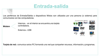 Entrada-salida
Los periféricos de Entrada/Salida o dispositivos Mixtos son utilizados por una persona (o sistema) para
comunicarse con las computadoras.
Módem
Tarjeta de red.- comunica varios PC formando una red que comparten recursos, información y programas.
Internos.- en el interior se encuentra una tarjeta
controladora.
Externos.- USB
 