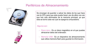 Periféricos de Almacenamiento
Se encargan de guardar o salvar los datos de los que hace
uso la CPU para que esta pueda hacer uso de ellos una vez
que han sido eliminados de la memoria principal, ya que
esta se borra cada vez que se apaga la computadora.
Algunos son:
- Disco duro.- Es un disco magnético en el que puedes
almacenar datos del ordenador.
- Memoria USB.- Es un dispositivo de almacenamiento
que utiliza memoria flash para guardar la información.
 