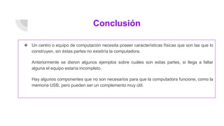 Conclusión
❖ Un centro o equipo de computación necesita poseer características físicas que son las que lo
construyen, sin éstas partes no existiría la computadora.
Anteriormente se dieron algunos ejemplos sobre cuáles son estas partes, si llega a faltar
alguna el equipo estaría incompleto.
Hay algunos componentes que no son necesarios para que la computadora funcione, como la
memoria USB, pero pueden ser un complemento muy útil.
 