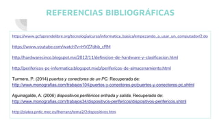REFERENCIAS BIBLIOGRÁFICAS
https://www.gcfaprendelibre.org/tecnologia/curso/informatica_basica/empezando_a_usar_un_computador/2.do
https://www.youtube.com/watch?v=HVZ7dhb_cRM
http://hardwarecinco.blogspot.mx/2012/11/definicion-de-hardware-y-clasificacion.html
http://perifericos-pc-informatica.blogspot.mx/p/perifericos-de-almacenamiento.html
Turmero, P. (2014) puertos y conectores de un PC. Recuperado de:
http://www.monografias.com/trabajos104/puertos-y-conectores-pc/puertos-y-conectores-pc.shtml
Aguinagalde, A. (2006) dispositivos periféricos entrada y salida. Recuperado de:
http://www.monografias.com/trabajos34/dispositivos-perifericos/dispositivos-perifericos.shtml
http://platea.pntic.mec.es/lherranz/tema2/2dispositivos.htm
 