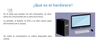 ¿Qué es el hardware?
Es la parte que puedes ver del computador, es decir
todos los componentes de su estructura física.
La pantalla, el teclado, el CPU y el ratón hacen parte
del hardware de tu equipo.
Sin éstos la computadora no estará disponible para
usarse.
 