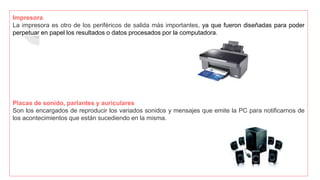 Impresora
La impresora es otro de los periféricos de salida más importantes, ya que fueron diseñadas para poder
perpetuar en papel los resultados o datos procesados por la computadora.
Placas de sonido, parlantes y auriculares
Son los encargados de reproducir los variados sonidos y mensajes que emite la PC para notificarnos de
los acontecimientos que están sucediendo en la misma.
 