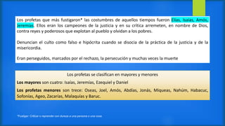 Los profetas que más fustigaron* las costumbres de aquellos tiempos fueron Elías, Isaías, Amós,
Jeremías. Ellos eran los campeones de la justicia y en su crítica arremeten, en nombre de Dios,
contra reyes y poderosos que explotan al pueblo y olvidan a los pobres.
Denuncian el culto como falso e hipócrita cuando se disocia de la práctica de la justicia y de la
misericordia.
Eran perseguidos, marcados por el rechazo, la persecución y muchas veces la muerte
*Fustigar: Criticar o reprender con dureza a una persona o una cosa.
Los profetas se clasifican en mayores y menores
Los mayores son cuatro: Isaías, Jeremías, Ezequiel y Daniel
Los profetas menores son trece: Oseas, Joel, Amós, Abdías, Jonás, Miqueas, Nahúm, Habacuc,
Sofonías, Ageo, Zacarías, Malaquías y Baruc.
 