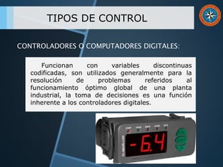 TIPOS DE CONTROL
Funcionan con variables discontinuas
codificadas, son utilizados generalmente para la
resolución de problemas referidos al
funcionamiento óptimo global de una planta
industrial, la toma de decisiones es una función
inherente a los controladores digitales.
CONTROLADORES O COMPUTADORES DIGITALES:
 