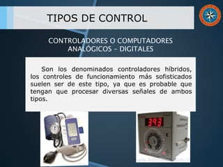 TIPOS DE CONTROL
Son los denominados controladores híbridos,
los controles de funcionamiento más sofisticados
suelen ser de este tipo, ya que es probable que
tengan que procesar diversas señales de ambos
tipos.
CONTROLADORES O COMPUTADORES
ANALÓGICOS – DIGITALES
 