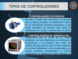 TIPOS DE CONTROLADORES
Consiste en un elemento primario (tubo
Bourdón o fuelle) que conectado a la presión
que se desea controlar, la transforma a través
de un mecanismo mecánico-neumático a una
señal neumática de control. Esta señal es
amplificada en caudal y presión por un piloto
que produce la señal de salida.
Es un dispositivo con el cual se establece la
temperatura que se desea de un medio
ambiente, con este dispositivo se monitorea la
temperatura, y se produce una orden de
cambio de ésta misma, que se hace mediante
un control inalámbrico o una computadora, en
ambos controles (computadora y control
inalámbrico) se observa en todo momento la
temperatura actual.
CONTROLADORES DE PRESIÓN
CONTROLADORES DE TEMPERATURA
 