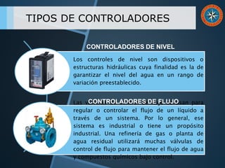 TIPOS DE CONTROLADORES
Los controles de nivel son dispositivos o
estructuras hidráulicas cuya finalidad es la de
garantizar el nivel del agua en un rango de
variación preestablecido.
Las válvulas de control de flujo se usan para
regular o controlar el flujo de un líquido a
través de un sistema. Por lo general, ese
sistema es industrial o tiene un propósito
industrial. Una refinería de gas o planta de
agua residual utilizará muchas válvulas de
control de flujo para mantener el flujo de agua
y compuestos químicos bajo control.
CONTROLADORES DE NIVEL
CONTROLADORES DE FLUJO
 