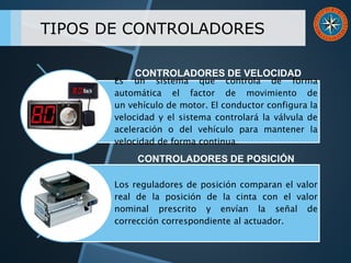 TIPOS DE CONTROLADORES
Es un sistema que controla de forma
automática el factor de movimiento de
un vehículo de motor. El conductor configura la
velocidad y el sistema controlará la válvula de
aceleración o del vehículo para mantener la
velocidad de forma continua.
Los reguladores de posición comparan el valor
real de la posición de la cinta con el valor
nominal prescrito y envían la señal de
corrección correspondiente al actuador.
CONTROLADORES DE VELOCIDAD
CONTROLADORES DE POSICIÓN
 