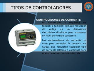 TIPOS DE CONTROLADORES
Un controlador o regulador de
tensión o también llamado regulador
de voltaje es un dispositivo
electrónico diseñado para mantener
un nivel de tensión constante.
Los controladores de corriente se
usan para controlar la potencia en
cargas que requieren cualquier tipo
de corriente (alterna o continua) para
operar: motores, resistencias, etc.
CONTROLADORES DE CORRIENTE
 