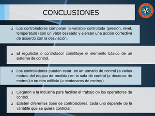 CONCLUSIONES
 Los controladores comparan la variable controlada (presión, nivel,
temperatura) con un valor deseado y ejercen una acción correctiva
de acuerdo con la desviación.
 El regulador o controlador constituye el elemento básico de un
sistema de control.
 Los controladores pueden estar en un armario de control (a varios
metros del equipo de medida) en la sala de control (a decenas de
metros) o en otro edificio (a centenares de metros).
 Llegaron a la industria para facilitar el trabajo de los operadores de
control.
 Existen diferentes tipos de controladores, cada uno depende de la
variable que se quiera controlar.
 