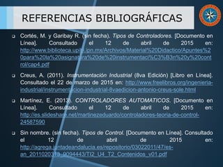  Cortés, M. y Garibay R. (sin fecha). Tipos de Controladores. [Documento en
Línea]. Consultado el 12 de abril de 2015 en:
http://www.biblioteca.upibi.ipn.mx/Archivos/Material%20Didactico/Apuntes%2
0para%20la%20asignatura%20de%20instrumentaci%C3%B3n%20y%20cont
rol/cap4.pdf
 Creus, A. (2011). Instrumentación Industrial (8va Edición) [Libro en Línea].
Consultado el 22 de marzo de 2015 en: http://www.freelibros.org/ingenieria-
industrial/instrumentacion-industrial-8vaedicion-antonio-creus-sole.html
 Martínez, E. (2013). CONTROLADORES AUTOMATICOS. [Documento en
Línea]. Consultado el 12 de abril de 2015 en:
http://es.slideshare.net/martinezeduardo/controladores-teoria-de-control-
24587590
 Sin nombre. (sin fecha). Tipos de Control. [Documento en Línea]. Consultado
el 12 de abril de 2015 en:
http://agrega.juntadeandalucia.es/repositorio/03022011/47/es-
an_2011020313_9094443/TI2_U4_T2_Contenidos_v01.pdf
REFERENCIAS BIBLIOGRÁFICAS
 