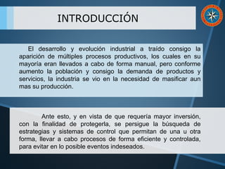 INTRODUCCIÓN
El desarrollo y evolución industrial a traído consigo la
aparición de múltiples procesos productivos, los cuales en su
mayoría eran llevados a cabo de forma manual, pero conforme
aumento la población y consigo la demanda de productos y
servicios, la industria se vio en la necesidad de masificar aun
mas su producción.
Ante esto, y en vista de que requería mayor inversión,
con la finalidad de protegerla, se persigue la búsqueda de
estrategias y sistemas de control que permitan de una u otra
forma, llevar a cabo procesos de forma eficiente y controlada,
para evitar en lo posible eventos indeseados.
 