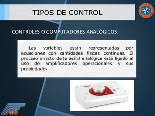 TIPOS DE CONTROL
Las variables están representadas por
ecuaciones con cantidades físicas continuas. El
proceso directo de la señal analógica está ligado al
uso de amplificadores operacionales y sus
propiedades.
CONTROLES O COMPUTADORES ANALÓGICOS:
 