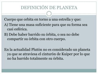 DEFINICIÓN DE PLANETA
Cuerpo que orbita en torno a una estrella y que:
A) Tiene una masa suficiente para que su forma sea
casi esférica.
B) Debe haber barrido su órbita, o sea no debe
compartir su órbita con otro cuerpo.
En la actualidad Plutón no es considerado un planeta
ya que se atraviesa el cinturón de Kuiper por lo que
no ha barrido totalmente su órbita.

 