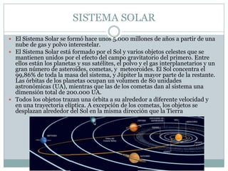 SISTEMA SOLAR
 El Sistema Solar se formó hace unos 5.000 millones de años a partir de una

nube de gas y polvo interestelar.
 El Sistema Solar está formado por el Sol y varios objetos celestes que se
mantienen unidos por el efecto del campo gravitatorio del primero. Entre
ellos están los planetas y sus satélites, el polvo y el gas interplanetarios y un
gran número de asteroides, cometas, y meteoroides. El Sol concentra el
99,86% de toda la masa del sistema, y Júpiter la mayor parte de la restante.
Las órbitas de los planetas ocupan un volumen de 80 unidades
astronómicas (UA), mientras que las de los cometas dan al sistema una
dimensión total de 200.000 UA.
 Todos los objetos trazan una órbita a su alrededor a diferente velocidad y
en una trayectoria elíptica. A excepción de los cometas, los objetos se
desplazan alrededor del Sol en la misma dirección que la Tierra

 