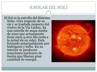 S.SOLAR (EL SOL)
El Sol es la estrella del Sistema
Solar. Gira respecto de su
eje y se traslada respecto del
centro de la Vía Láctea. Es
una estrella de masa media
de unos que actualmente
tiene unos 5.000 Ma (está a
la mitad de su vida). Esta
formado principalmente por
hidrógeno y helio. En su
interior se producen
reacciones nucleares de
fusión que liberan gran
cantidad de energía.

 