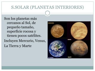 S.SOLAR (PLANETAS INTERIORES)
Son los planetas más
cercanos al Sol, de
pequeño tamaño,
superfície rocosa y
tienen pocos satélites.
Incluyen Mercurio, Venus,
La Tierra y Marte

 