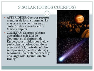S.SOLAR (OTROS CUERPOS)
 ASTERIODES: Cuerpos rocosos

menores de forma irregular. La
mayoría se encuentran en un
cinturón de asteroides entre
Marte y Júpiter
 COMETAS: Cuerpos celestes
que orbitan más allá de
Neptuno, en el cinturón de
Kuiper, constituidos por hielo y
partículas de polvo. Cuando se
acercan al Sol, parte del núcleo
se vaporiza (y pierde materia) y
se forman una brillante cabeza y
una larga cola. Ejem: Cometa
Halley

 