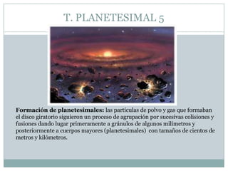 T. PLANETESIMAL 5

Formación de planetesimales: las partículas de polvo y gas que formaban
el disco giratorio siguieron un proceso de agrupación por sucesivas colisiones y
fusiones dando lugar primeramente a gránulos de algunos milímetros y
posteriormente a cuerpos mayores (planetesimales) con tamaños de cientos de
metros y kilómetros.

 