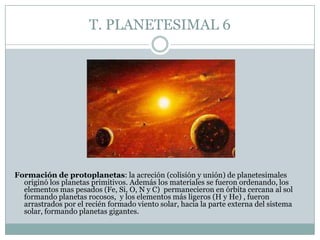 T. PLANETESIMAL 6

Formación de protoplanetas: la acreción (colisión y unión) de planetesimales
originó los planetas primitivos. Además los materiales se fueron ordenando, los
elementos mas pesados (Fe, Si, O, N y C) permanecieron en órbita cercana al sol
formando planetas rocosos, y los elementos más ligeros (H y He) , fueron
arrastrados por el recién formado viento solar, hacia la parte externa del sistema
solar, formando planetas gigantes.

 