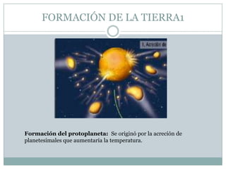 FORMACIÓN DE LA TIERRA1

Formación del protoplaneta: Se originó por la acreción de
planetesimales que aumentaría la temperatura.

 