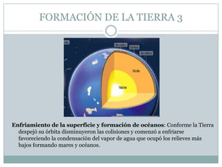 FORMACIÓN DE LA TIERRA 3

Enfriamiento de la superficie y formación de océanos: Conforme la Tierra
despejó su órbita disminuyeron las colisiones y comenzó a enfriarse
favoreciendo la condensación del vapor de agua que ocupó los relieves más
bajos formando mares y océanos.

 