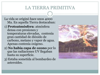 LA TIERRA PRIMITIVA
La vida se originó hace unos 4000
Ma. En aquella Tierra destacaban:
1) Protoatmósfera: atmósfera
densa con presiones y
temperaturas elevadas, contenía
gran cantidad de dióxido de
carbono, metano y vapor de agua.
Apenas contenía oxígeno.
2) No había capa de ozono por lo
que las radiaciones UV llegaban
hasta su superficie.
3) Estaba sometida al bombardeo de
asteroides.

 