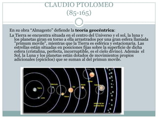 CLAUDIO PTOLOMEO
(85-165)
En su obra “Almagesto” defiende la teoría geocéntrica:
La Tierra se encuentra situada en el centro del Universo y el sol, la luna y
los planetas giran en torno a ella arrastrados por una gran esfera llamada
"primum movile", mientras que la Tierra es esférica y estacionaria. Las
estrellas están situadas en posiciones fijas sobre la superficie de dicha
esfera (cristalina, perfecta, incorruptible, es el cielo divino). Además el
Sol, la Luna y los planetas están dotados de movimientos propios
adicionales (epiciclos) que se suman al del primun movile.

 