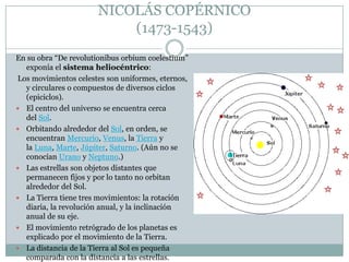 NICOLÁS COPÉRNICO
(1473-1543)
En su obra “De revolutionibus orbium coelestium”
exponía el sistema heliocéntrico:
Los movimientos celestes son uniformes, eternos,
y circulares o compuestos de diversos ciclos
(epiciclos).
 El centro del universo se encuentra cerca
del Sol.
 Orbitando alrededor del Sol, en orden, se
encuentran Mercurio, Venus, la Tierra y
la Luna, Marte, Júpiter, Saturno. (Aún no se
conocían Urano y Neptuno.)
 Las estrellas son objetos distantes que
permanecen fijos y por lo tanto no orbitan
alrededor del Sol.
 La Tierra tiene tres movimientos: la rotación
diaria, la revolución anual, y la inclinación
anual de su eje.
 El movimiento retrógrado de los planetas es
explicado por el movimiento de la Tierra.
 La distancia de la Tierra al Sol es pequeña
comparada con la distancia a las estrellas.

 