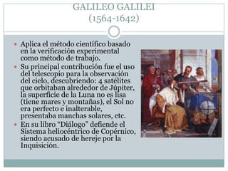 GALILEO GALILEI
(1564-1642)
 Aplica el método científico basado

en la verificación experimental
como método de trabajo.
 Su principal contribución fue el uso
del telescopio para la observación
del cielo, descubriendo: 4 satélites
que orbitaban alrededor de Júpiter,
la superficie de la Luna no es lisa
(tiene mares y montañas), el Sol no
era perfecto e inalterable,
presentaba manchas solares, etc.
 En su libro “Diálogo” defiende el
Sistema heliocéntrico de Copérnico,
siendo acusado de hereje por la
Inquisición.

 