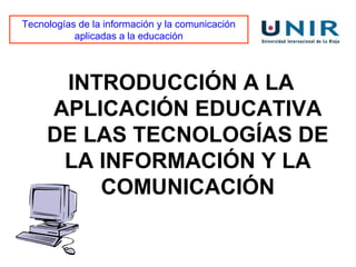 Tecnologías de la información y la comunicación
           aplicadas a la educación




      INTRODUCCIÓN A LA
     APLICACIÓN EDUCATIVA
     DE LAS TECNOLOGÍAS DE
      LA INFORMACIÓN Y LA
         COMUNICACIÓN
 