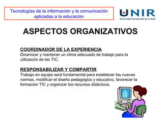 Tecnologías de la información y la comunicación
           aplicadas a la educación


      ASPECTOS ORGANIZATIVOS

    COORDINADOR DE LA EXPERIENCIA
    Dinamizar y mantener un clima adecuado de trabajo para la
    utilización de las TIC.

    RESPONSABILIZAR Y COMPARTIR
    Trabajo en equipo será fundamental para establecer las nuevas
    normas, modificar el diseño pedagógico y educativo, favorecer la
    formación TIC y organizar los recursos didácticos.
 