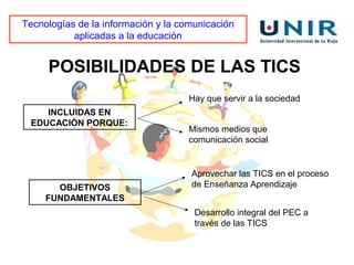 Tecnologías de la información y la comunicación
           aplicadas a la educación


     POSIBILIDADES DE LAS TICS
                                    Hay que servir a la sociedad
    INCLUIDAS EN
 EDUCACIÓN PORQUE:
                                    Mismos medios que
                                    comunicación social


                                     Aprovechar las TICS en el proceso
       OBJETIVOS                     de Enseñanza Aprendizaje
     FUNDAMENTALES
                                      Desarrollo integral del PEC a
                                      través de las TICS
 